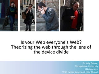 Is your Web everyone's Web?
Theorizing the web through the lens of
           the device divide

                                            Dr. Katy Pearce,
                                    Georgetown University
                                              @katypearce
                        With Janine Slaker and Nida Ahmad
 