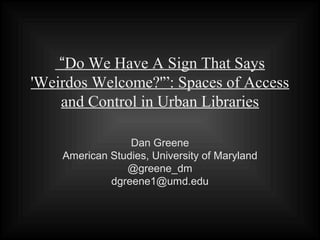 “Do We Have A Sign That Says
'Weirdos Welcome?'”: Spaces of Access
    and Control in Urban Libraries

                 Dan Greene
    American Studies, University of Maryland
                @greene_dm
             dgreene1@umd.edu
 