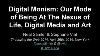 Digital Monism: Our Mode
of Being At The Nexus of
Life, Digital Media and Art
Neal Stimler & Stéphane Vial
Theorizing the Web 2014, April 26th, 2014, New York
@nealstimler & @svial
#TtW14 #c4
 