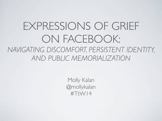 EXPRESSIONS OF GRIEF
ON FACEBOOK:
NAVIGATING DISCOMFORT, PERSISTENT IDENTITY,
AND PUBLIC MEMORIALIZATION
Molly Kalan
@mollykalan
#TtW14
 