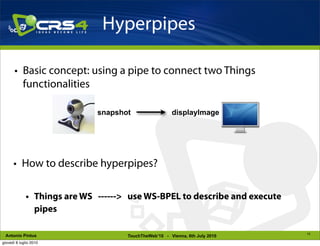 Hyperpipes

       • Basic concept: using a pipe to connect two Things
         functionalities

                             snapshot                 displayImage




      • How to describe hyperpipes?

             • Things are WS ------> use WS-BPEL to describe and execute
               pipes

                                                                             10
 Antonio Pintus                     TouchTheWeb’10 - Vienna, 6th July 2010
giovedì 8 luglio 2010
 