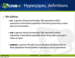 Hyperpipes, de nitions

       • We de ne:
                    • src: a generic thing functionality (WS operation) which
                      represents a functional capability of the thing returning a value
                      due to its invocation


                    • snk: a generic thing functionality (WS operation) which
                      represents a functional capability of the thing able to accept a
                      value as input


                    • adapter: a generic WS able to provide data transformation or
                      data adaptation functionalities exposed as service operations


                                                                                          11
 Antonio Pintus                             TouchTheWeb’10 - Vienna, 6th July 2010
giovedì 8 luglio 2010
 