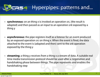 Hyperpipes: patterns and...

       • synchronous: on an thing x is invoked an operation src, (the result is
         adapted) and then passed as an input to an operation snk exposed by a
         thing y


       • asynchronous: the pipe registers itself as a listener for an event produced
         by an exposed operation src on thing x. When the event is red, the data
         attached to the event is (adapted and then) sent to the snk operation
         exposed by the thing y


       • streaming: a thing y receives from a thing x a stream of data. A suitable real
         time media transmission protocol should be used after a negotiation and
         handshaking phase between things. The pipe represents and enables the
         handshaking step

                                                                                          12
 Antonio Pintus                        TouchTheWeb’10 - Vienna, 6th July 2010
giovedì 8 luglio 2010
 