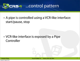 ...control pattern

       • A pipe is controlled using a VCR-like interface:
         start/pause, stop



       • VCR-like interface is exposed by a Pipe
         Controller



                                                                     13
 Antonio Pintus             TouchTheWeb’10 - Vienna, 6th July 2010
giovedì 8 luglio 2010
 