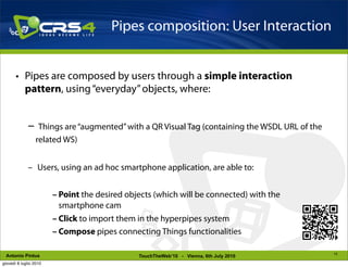 Pipes composition: User Interaction


       • Pipes are composed by users through a simple interaction
         pattern, using “everyday” objects, where:


             –     Things are “augmented” with a QR Visual Tag (containing the WSDL URL of the
                  related WS)


             – Users, using an ad hoc smartphone application, are able to:


                        – Point the desired objects (which will be connected) with the
                          smartphone cam
                        – Click to import them in the hyperpipes system
                        – Compose pipes connecting Things functionalities

                                                                                                 15
 Antonio Pintus                                TouchTheWeb’10 - Vienna, 6th July 2010
giovedì 8 luglio 2010
 