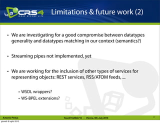Limitations & future work (2)

       • We are investigating for a good compromise between datatypes
         generality and datatypes matching in our context (semantics?)


       • Streaming pipes not implemented, yet


       • We are working for the inclusion of other types of services for
         representing objects: REST services, RSS/ATOM feeds, ...

                    • WSDL wrappers?
                    • WS-BPEL extensions?



                                                                                     21
 Antonio Pintus                             TouchTheWeb’10 - Vienna, 6th July 2010
giovedì 8 luglio 2010
 