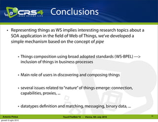 Conclusions
      • Representing things as WS implies interesting research topics about a
        SOA application in the eld of Web of Things, we’ve developed a
        simple mechanism based on the concept of pipe


                    • Things composition using broad adopted standards (WS-BPEL) --->
                      inclusion of things in business processes


                    • Main role of users in discovering and composing things


                    • several issues related to “nature” of things emerge: connection,
                      capabilities, proxies, ...


                    • datatypes de nition and matching, messaging, binary data, ...

                                                                                         23
 Antonio Pintus                              TouchTheWeb’10 - Vienna, 6th July 2010
giovedì 8 luglio 2010
 