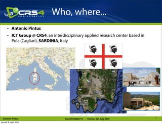 Who, where...
       • Antonio Pintus
       • ICT Group @ CRS4, an interdisciplinary applied research center based in
         Pula (Cagliari), SARDINIA, Italy




                                                                                   3
 Antonio Pintus                      TouchTheWeb’10 - Vienna, 6th July 2010
giovedì 8 luglio 2010
 