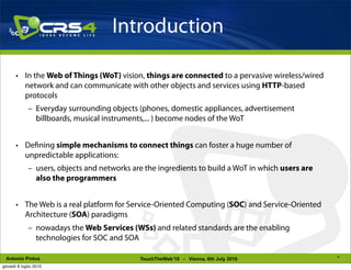 Introduction

       • In the Web of Things (WoT) vision, things are connected to a pervasive wireless/wired
         network and can communicate with other objects and services using HTTP-based
         protocols
             – Everyday surrounding objects (phones, domestic appliances, advertisement
               billboards, musical instruments,... ) become nodes of the WoT


       • De ning simple mechanisms to connect things can foster a huge number of
         unpredictable applications:
             – users, objects and networks are the ingredients to build a WoT in which users are
               also the programmers


       • The Web is a real platform for Service-Oriented Computing (SOC) and Service-Oriented
         Architecture (SOA) paradigms
             – nowadays the Web Services (WSs) and related standards are the enabling
               technologies for SOC and SOA

                                                                                                   4
 Antonio Pintus                              TouchTheWeb’10 - Vienna, 6th July 2010
giovedì 8 luglio 2010
 