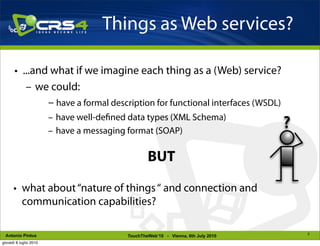 Things as Web services?

       • ...and what if we imagine each thing as a (Web) service?
          – we could:
               – have a formal description for functional interfaces (WSDL)
                        – have well-de ned data types (XML Schema)
                        – have a messaging format (SOAP)
                                                                                   ?

                                                  BUT

      • what about “nature of things “ and connection and
        communication capabilities?

                                                                                       5
 Antonio Pintus                           TouchTheWeb’10 - Vienna, 6th July 2010
giovedì 8 luglio 2010
 
