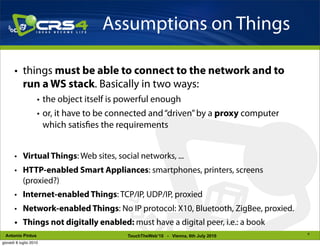 Assumptions on Things

       • things must be able to connect to the network and to
         run a WS stack. Basically in two ways:
                    • the object itself is powerful enough
                    • or, it have to be connected and “driven” by a proxy computer
                      which satis es the requirements


       • Virtual Things: Web sites, social networks, ...
       • HTTP-enabled Smart Appliances: smartphones, printers, screens
         (proxied?)
       • Internet-enabled Things: TCP/IP, UDP/IP, proxied
       • Network-enabled Things: No IP protocol: X10, Bluetooth, ZigBee, proxied.
       • Things not digitally enabled: must have a digital peer, i.e.: a book
                                                                                     6
 Antonio Pintus                            TouchTheWeb’10 - Vienna, 6th July 2010
giovedì 8 luglio 2010
 