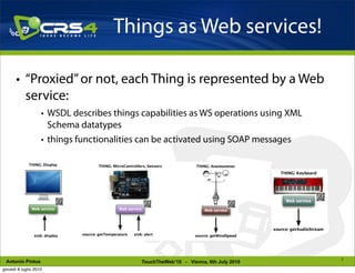 Things as Web services!

       • “Proxied” or not, each Thing is represented by a Web
         service:
                    • WSDL describes things capabilities as WS operations using XML
                      Schema datatypes
                    • things functionalities can be activated using SOAP messages




                                                                                      7
 Antonio Pintus                             TouchTheWeb’10 - Vienna, 6th July 2010
giovedì 8 luglio 2010
 