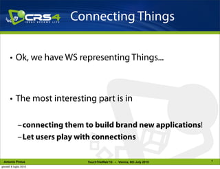 Connecting Things

       • Ok, we have WS representing Things...



       • The most interesting part is in

             –connecting them to build brand new applications!
             –Let users play with connections

                                                                        8
 Antonio Pintus                TouchTheWeb’10 - Vienna, 6th July 2010
giovedì 8 luglio 2010
 