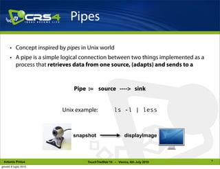 Pipes

       • Concept inspired by pipes in Unix world
       • A pipe is a simple logical connection between two things implemented as a
         process that retrieves data from one source, (adapts) and sends to a



                                Pipe := source ----> sink


                           Unix example:             ls -l | less



                               snapshot                    displayImage



                                                                                     9
 Antonio Pintus                      TouchTheWeb’10 - Vienna, 6th July 2010
giovedì 8 luglio 2010
 