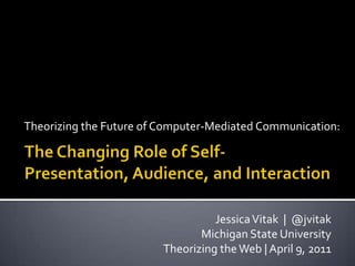 Theorizing the Future of Computer-Mediated Communication: The Changing Role of Self-Presentation, Audience, and Interaction  Jessica Vitak  |  @jvitak Michigan State University Theorizing the Web | April 9, 2011 