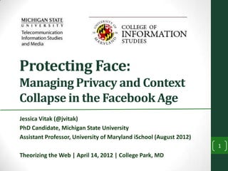 Protecting Face:
Managing Privacy and Context
Collapse in the Facebook Age
Jessica Vitak (@jvitak)
PhD Candidate, Michigan State University
Assistant Professor, University of Maryland iSchool (August 2012)
                                                                    1
Theorizing the Web | April 14, 2012 | College Park, MD
 