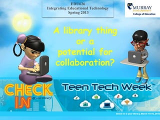 EDU626
Integrating Educational Technology
            Spring 2013



   A library thing
         or a
    potential for
   collaboration?
 