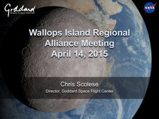 Wallops Island Regional
Alliance Meeting
April 14, 2015
Chris Scolese
Director, Goddard Space Flight Center
 