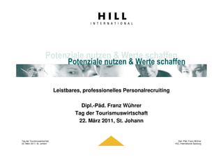 Potenziale nutzen & Werte schaffen
                                   Potenziale nutzen & Werte schaffen


                              Leistbares, professionelles Personalrecruiting

                                        Dipl.-Päd. Franz Wührer
                                      Tag der Tourismuswirtschaft
                                       22. März 2011, St. Johann


Tag der Tourismuswirtschaft                                                       Dipl.-Päd. Franz Wührer
22. März 2011, St. Johann                                                      HILL International Salzburg
 