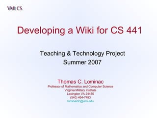 Developing a Wiki for CS 441 Thomas C. Lominac Professor of Mathematics and Computer Science Virginia Military Institute Lexington VA 24450 (540) 464-7493 [email_address] Teaching & Technology Project Summer 2007 