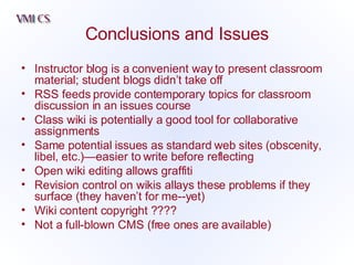 Conclusions and Issues Instructor blog is a convenient way to present classroom material; student blogs didn’t take off RSS feeds provide contemporary topics for classroom discussion in an issues course Class wiki is potentially a good tool for collaborative assignments Same potential issues as standard web sites (obscenity, libel, etc.)—easier to write before reflecting Open wiki editing allows graffiti  Revision control on wikis allays these problems if they surface (they haven’t for me--yet) Wiki content copyright ???? Not a full-blown CMS (free ones are available) 