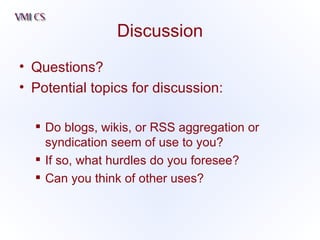 Discussion Questions? Potential topics for discussion: Do blogs, wikis, or RSS aggregation or syndication seem of use to you? If so, what hurdles do you foresee? Can you think of other uses? 