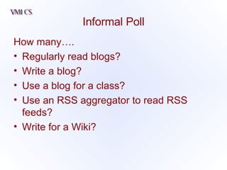Informal Poll How many…. Regularly read blogs? Write a blog? Use a blog for a class? Use an RSS aggregator to read RSS feeds? Write for a Wiki? 