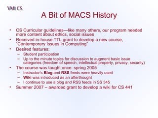 A Bit of MACS History CS Curricular guidelines—like many others, our program needed more content about ethics, social issues Received in-house TTL grant to develop a new course, “Contemporary Issues in Computing” Desired features: Student participation Up to the minute topics for discussion to augment basic issue categories (freedom of speech, intellectual property, privacy, security) The course was taught once: spring 2005 Instructor’s  Blog  and  RSS  feeds were heavily used Wiki  was introduced as an afterthought I continue to use a blog and RSS feeds in SS 345 Summer 2007 – awarded grant to develop a wiki for CS 441 