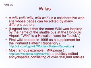 Wikis A  wiki  ( wiki wiki ,  wiki web ) is a collaborative web site whose pages can be edited by many different authors  (Legend has it that the name Wiki was inspired by the name of the shuttle bus at the Honolulu Airport. "Wiki" is a Hawaiian word for "quick".)  First wiki created in 1995 as a supplement for the Portland Pattern Repository  ( http://c2.com/cgi/wiki?PortlandPatternRepository ) Most famous example:  Wikipedia  ( http://en.wikipedia.org/wiki/wiki ), a publicly edited encyclopedia consisting of over 150,000 articles 