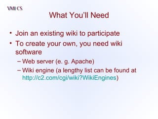 What You’ll Need Join an existing wiki to participate To create your own, you need wiki software Web server (e. g. Apache) Wiki engine (a lengthy list can be found at   http://c2.com/cgi/wiki?WikiEngines )  