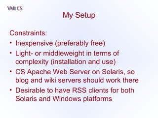 My Setup Constraints: Inexpensive (preferably free) Light- or middleweight in terms of complexity (installation and use) CS Apache Web Server on Solaris, so blog and wiki servers should work there Desirable to have RSS clients for both Solaris and Windows platforms 