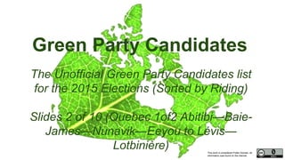 This work is considered Public Domain, all
information was found on the internet.
Green Party Candidates
The Unofficial Green Party Candidates list
for the 2015 Elections (Sorted by Riding)
Slides 2 of 10 (Quebec 1of2 Abitibi—Baie-
James—Nunavik—Eeyou to Lévis—
Lotbinière)
 