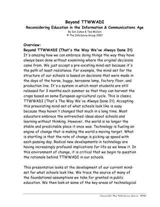 Beyond TTWWADI
 Reconsidering Education in the Information & Communications Age
                           By Ian Jukes & Ted McCain
                          © The InfoSavvy Group 2007


Overview:
Beyond TTWWADI (That's the Way We've Always Done It)
It's amazing how we can embrace doing things the way they have
always been done without examining where the original decisions
came from. We just accept a pre-existing mind-set because it's
the path of least resistance. For example, the mind-set for the
structure of our schools is based on decisions that were made in
the days of the horse, buggy, kerosene lamp, factory floor, and
production line. It's a system in which most students are still
released for 3 months each summer so that they can harvest the
crops based on some European agricultural cycle. This is classic
TTWWADI (That's The Way We've Always Done It). Accepting
this preexisting mind-set of what schools look like is easy
because they haven't changed that much in a long time. Most
educators embrace the entrenched ideas about schools and
learning without thinking. However, the world is no longer the
stable and predictable place it once was. Technology is fueling an
engine of change that is making the world a moving target. What
is startling is that the rate of change is picking up speed with
each passing day. Radical new developments in technology are
having increasingly profound implications for life as we know it. In
this environment of change, it is critical that we begin to question
the rationale behind TTWWADI in our schools.

This presentation looks at the development of our current mind-
set for what schools look like. We trace the source of many of
the foundational assumptions we take for granted in public
education. We then look at some of the key areas of technological


                                                 Copyright The InfoSavvy Group, 2006
 