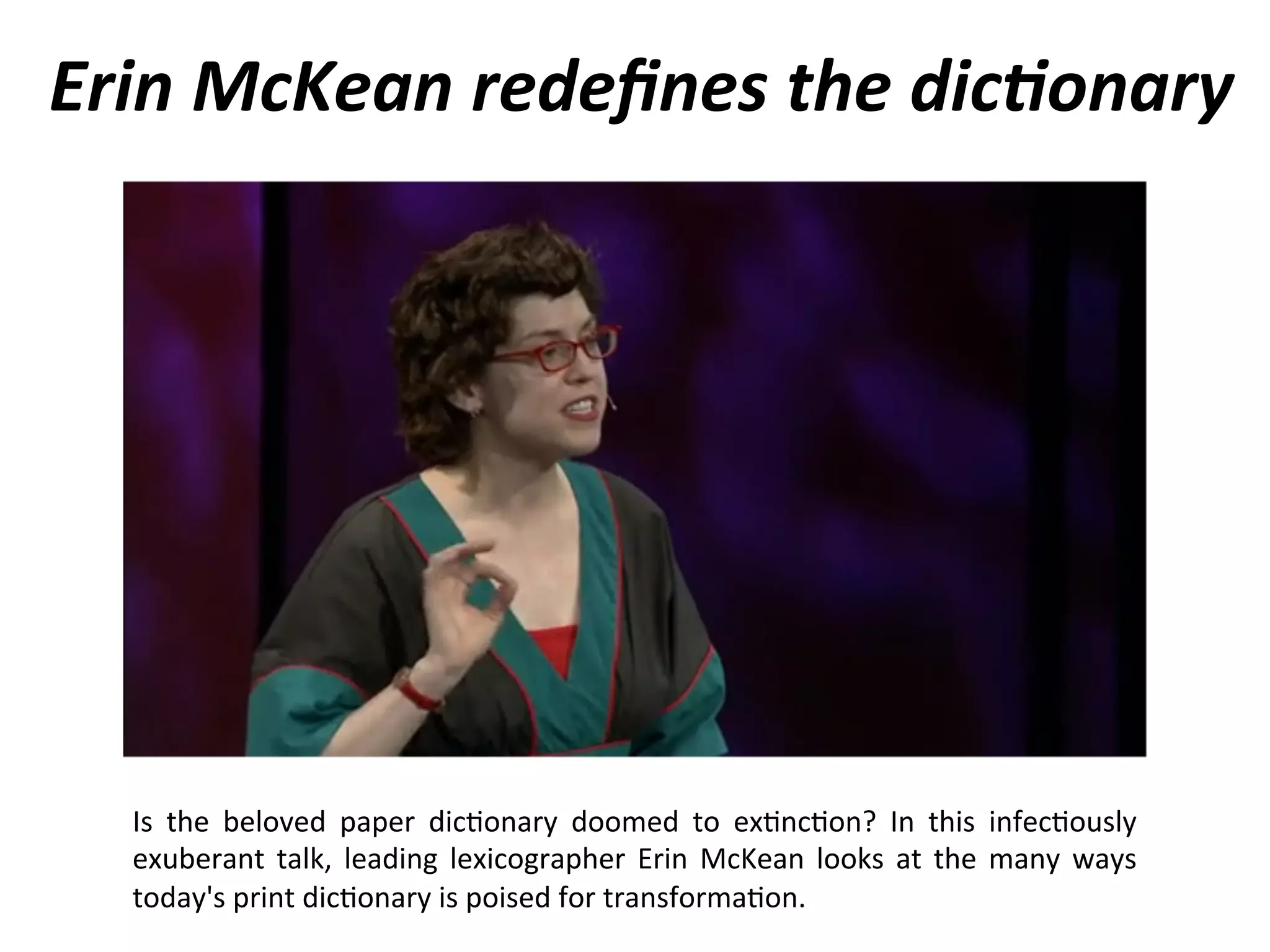 Erin
McKean
redefines
the
dic0onary
Is
the
beloved
paper
dic1onary
doomed
to
ex1nc1on?
In
this
infec1ously
exuberant
talk,
leading
lexicographer
Erin
McKean
looks
at
the
many
ways
today's
print
dic1onary
is
poised
for
transforma1on.