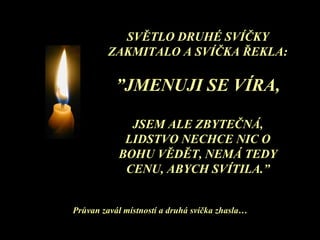 SVĚTLO DRUHÉ SVÍČKY ZAKMITALO A SVÍČKA ŘEKLA: ” JMENUJI SE VÍRA , JSEM ALE ZBYTEČNÁ, LIDSTVO NECHCE NIC O BOHU VĚDĚT, NEMÁ TEDY CENU, ABYCH SVÍTILA .” Průvan zavál místností a druhá svíčka zhasla … 