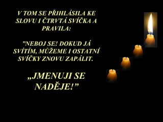V TOM SE PŘIHLÁSILA KE SLOVU I ČTRVTÁ SVÍČKA A PRAVILA : ” NEBOJ SE! DOKUD JÁ SVÍTÍM, MŮŽEME I OSTATNÍ SVÍČKY ZNOVU ZAPÁLIT .   „ JMENUJI SE NADĚJE !” 