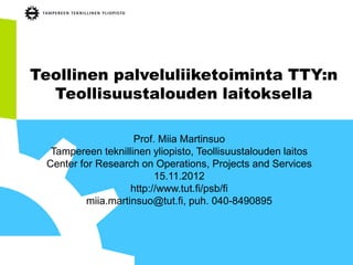 Teollinen palveluliiketoiminta TTY:n
  Teollisuustalouden laitoksella

                     Prof. Miia Martinsuo
  Tampereen teknillinen yliopisto, Teollisuustalouden laitos
 Center for Research on Operations, Projects and Services
                          15.11.2012
                    http://www.tut.fi/psb/fi
          miia.martinsuo@tut.fi, puh. 040-8490895
 