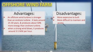 OFFSHORE WIND FARM 
Advantages: 
 An offshore wind turbine is stronger 
than an onshore turbine . It lasts around 
25-30 years, & produces about 50% 
more energy than onshore turbine. 
 when a strong wind blows, it produces 
around 3-5 MW per hour. 
Disadvantages: 
 More expensive to built 
 More difficult to maintain and 
access. 
 