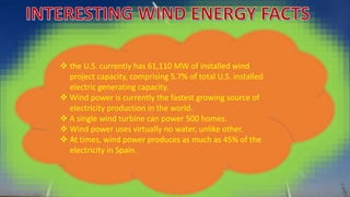  the U.S. currently has 61,110 MW of installed wind 
project capacity, comprising 5.7% of total U.S. installed 
electric generating capacity. 
 Wind power is currently the fastest growing source of 
electricity production in the world. 
 A single wind turbine can power 500 homes. 
 Wind power uses virtually no water, unlike other. 
 At times, wind power produces as much as 45% of the 
electricity in Spain. 
 
