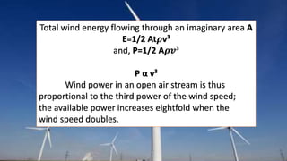 Total wind energy flowing through an imaginary area A 
E=1/2 At흆v³ 
and, P=1/2 A흆풗³ 
P α v³ 
Wind power in an open air stream is thus 
proportional to the third power of the wind speed; 
the available power increases eightfold when the 
wind speed doubles. 
 