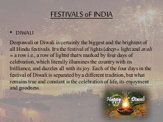 FESTIVALS oF INDIA 
• DIWALI 
Deepawali or Diwali is certainly the biggest and the brightest of 
all Hindu festivals. It's the festival of lights (deep = light and avali 
= a row i.e., a row of lights) that's marked by four days of 
celebration, which literally illumines the country with its 
brilliance, and dazzles all with its joy. Each of the four days in the 
festival of Diwali is separated by a different tradition, but what 
remains true and constant is the celebration of life, its enjoyment 
and goodness. 
 