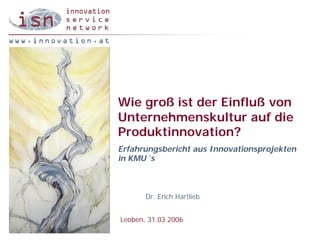 Wie groß ist der Einfluß von
Unternehmenskultur auf die
Produktinnovation?
Erfahrungsbericht aus Innovationsprojekten
in KMU´s



       Dr. Erich Hartlieb


Leoben, 31.03.2006
 