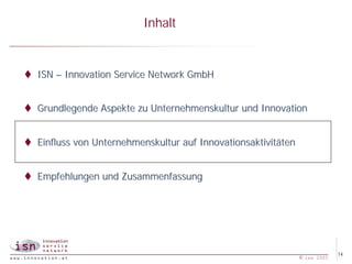 Inhalt


t ISN – Innovation Service Network GmbH


t Grundlegende Aspekte zu Unternehmenskultur und Innovation


t Einfluss von Unternehmenskultur auf Innovationsaktivitäten


t Empfehlungen und Zusammenfassung




                                                                            14
                                                               © isn 2005
 