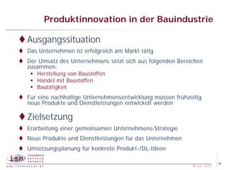 Produktinnovation in der Bauindustrie

t Ausgangssituation
t Das Unternehmen ist erfolgreich am Markt tätig
t Der Umsatz des Unternehmens setzt sich aus folgenden Bereichen
  zusammen:
   w Herstellung von Baustoffen
   w Handel mit Baustoffen
   w Bautätigkeit
t Für eine nachhaltige Unternehmensentwicklung müssen frühzeitig
  neue Produkte und Dienstleistungen entwickelt werden

t Zielsetzung
t Erarbeitung einer gemeinsamen Unternehmens-Strategie
t Neue Produkte und Dienstleistungen für das Unternehmen
t Umsetzungsplanung für konkrete Produkt-/DL-Ideen

                                                                         19
                                                            © isn 2005
 