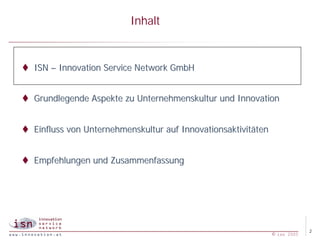 Inhalt


t ISN – Innovation Service Network GmbH


t Grundlegende Aspekte zu Unternehmenskultur und Innovation


t Einfluss von Unternehmenskultur auf Innovationsaktivitäten


t Empfehlungen und Zusammenfassung




                                                                            2
                                                               © isn 2005
 