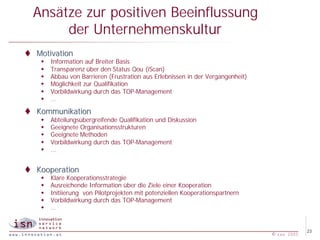 Ansätze zur positiven Beeinflussung
       der Unternehmenskultur
t Motivation
   w   Information auf Breiter Basis
   w   Transparenz über den Status Qou (iScan)
   w   Abbau von Barrieren (Frustration aus Erlebnissen in der Vergangenheit)
   w   Möglichkeit zur Qualifikation
   w   Vorbildwirkung durch das TOP-Management
   w   …

t Kommunikation
   w   Abteilungsübergreifende Qualifikation und Diskussion
   w   Geeignete Organisationsstrukturen
   w   Geeignete Methoden
   w   Vorbildwirkung durch das TOP-Management
   w   …


t Kooperation
   w   Klare Kooperationsstrategie
   w   Ausreichende Information über die Ziele einer Kooperation
   w   Initiierung von Pilotprojekten mit potenziellen Kooperationspartnern
   w   Vorbildwirkung durch das TOP-Management
   w   …


                                                                                             23
                                                                                © isn 2005
 
