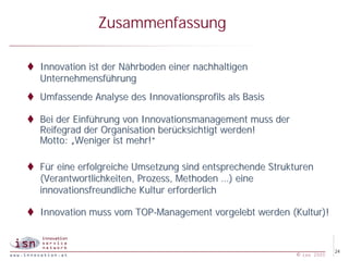 Zusammenfassung

t Innovation ist der Nährboden einer nachhaltigen
  Unternehmensführung
t Umfassende Analyse des Innovationsprofils als Basis

t Bei der Einführung von Innovationsmanagement muss der
  Reifegrad der Organisation berücksichtigt werden!
  Motto: „Weniger ist mehr!“

t Für eine erfolgreiche Umsetzung sind entsprechende Strukturen
  (Verantwortlichkeiten, Prozess, Methoden …) eine
  innovationsfreundliche Kultur erforderlich

t Innovation muss vom TOP-Management vorgelebt werden (Kultur)!


                                                                        24
                                                           © isn 2005
 