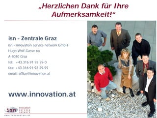 „Herzlichen Dank für Ihre
                      Aufmerksamkeit!“


isn - Zentrale Graz
isn - innovation service network GmbH
Hugo-Wolf-
Hugo-Wolf-Gasse 6a
A-8010 Graz
tel:
tel: +43.316.91 92 29- 0
                   29-
fax: +43.316.91 92 29-99
                   29-
email:
email: office@innovation.at




www.innovation.at

                                                            25
                                               © isn 2005
 