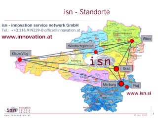 isn - Standorte
isn - innovation service network GmbH
Tel.: +43.316.919229-0 office@innovation.at
www.innovation.at                                                             Wien

                                    Windischgarsten

     Klaus/Vlbg.



                                                                Graz



                                                      Marburg          Ptuj

                                                                  www.isn.si



                                                                                     3
                                                                       © isn 2005
 