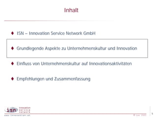 Inhalt


t ISN – Innovation Service Network GmbH


t Grundlegende Aspekte zu Unternehmenskultur und Innovation


t Einfluss von Unternehmenskultur auf Innovationsaktivitäten


t Empfehlungen und Zusammenfassung




                                                                            5
                                                               © isn 2005
 